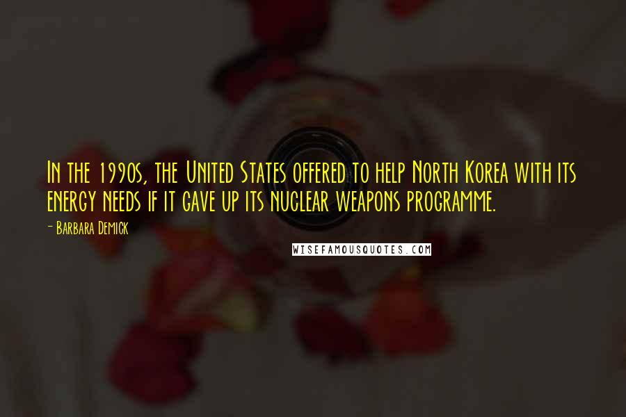 Barbara Demick Quotes: In the 1990s, the United States offered to help North Korea with its energy needs if it gave up its nuclear weapons programme.