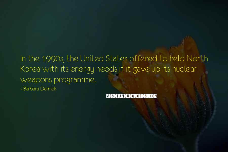 Barbara Demick Quotes: In the 1990s, the United States offered to help North Korea with its energy needs if it gave up its nuclear weapons programme.