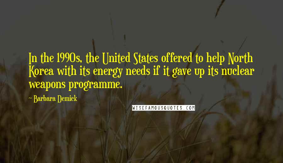 Barbara Demick Quotes: In the 1990s, the United States offered to help North Korea with its energy needs if it gave up its nuclear weapons programme.