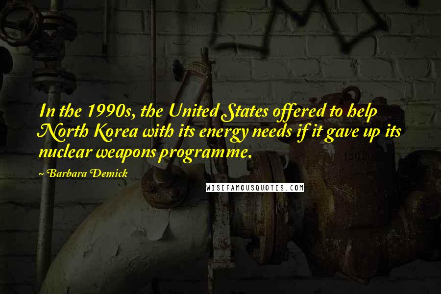 Barbara Demick Quotes: In the 1990s, the United States offered to help North Korea with its energy needs if it gave up its nuclear weapons programme.