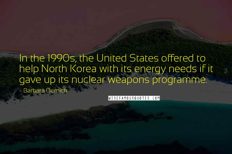 Barbara Demick Quotes: In the 1990s, the United States offered to help North Korea with its energy needs if it gave up its nuclear weapons programme.