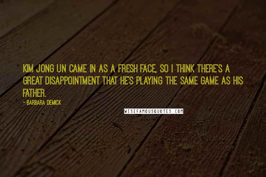 Barbara Demick Quotes: Kim Jong Un came in as a fresh face, so I think there's a great disappointment that he's playing the same game as his father.