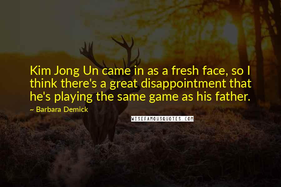 Barbara Demick Quotes: Kim Jong Un came in as a fresh face, so I think there's a great disappointment that he's playing the same game as his father.