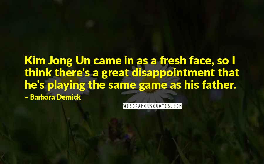 Barbara Demick Quotes: Kim Jong Un came in as a fresh face, so I think there's a great disappointment that he's playing the same game as his father.