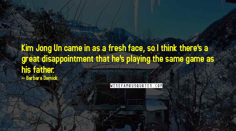 Barbara Demick Quotes: Kim Jong Un came in as a fresh face, so I think there's a great disappointment that he's playing the same game as his father.