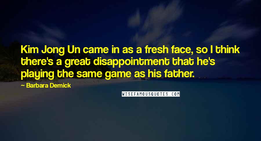 Barbara Demick Quotes: Kim Jong Un came in as a fresh face, so I think there's a great disappointment that he's playing the same game as his father.