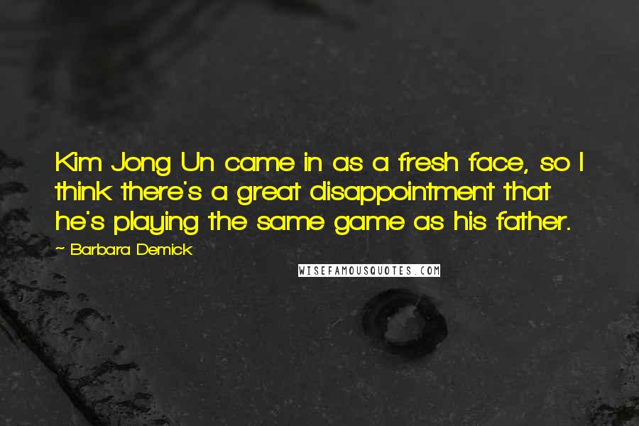 Barbara Demick Quotes: Kim Jong Un came in as a fresh face, so I think there's a great disappointment that he's playing the same game as his father.
