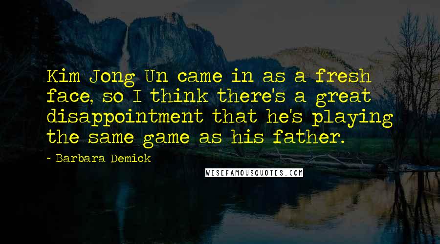 Barbara Demick Quotes: Kim Jong Un came in as a fresh face, so I think there's a great disappointment that he's playing the same game as his father.