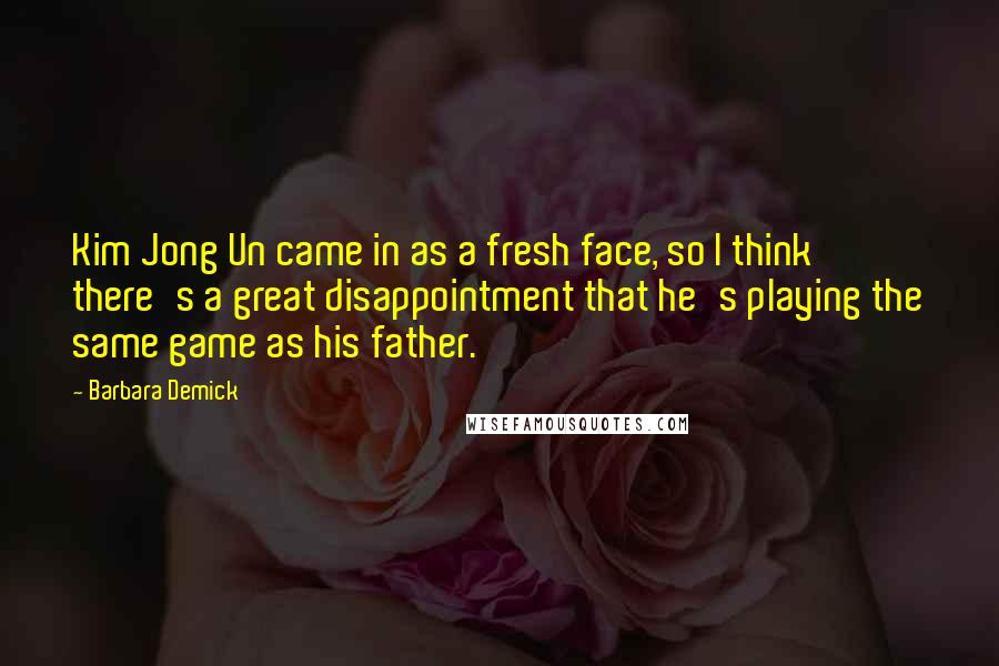 Barbara Demick Quotes: Kim Jong Un came in as a fresh face, so I think there's a great disappointment that he's playing the same game as his father.