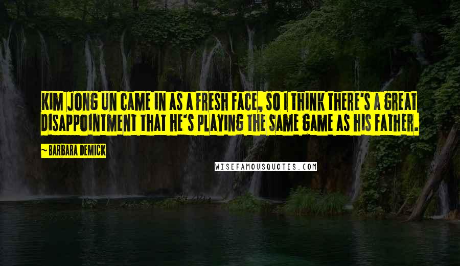 Barbara Demick Quotes: Kim Jong Un came in as a fresh face, so I think there's a great disappointment that he's playing the same game as his father.