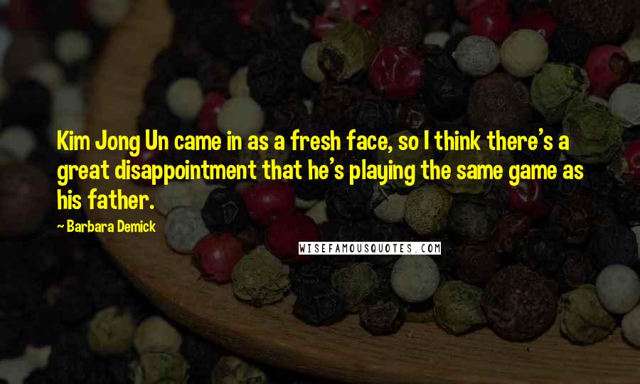 Barbara Demick Quotes: Kim Jong Un came in as a fresh face, so I think there's a great disappointment that he's playing the same game as his father.