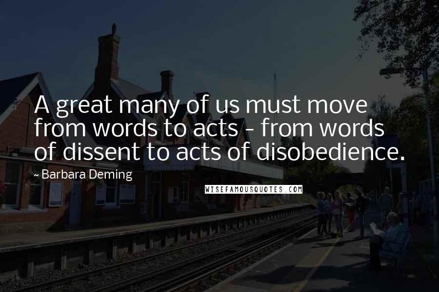 Barbara Deming Quotes: A great many of us must move from words to acts - from words of dissent to acts of disobedience.