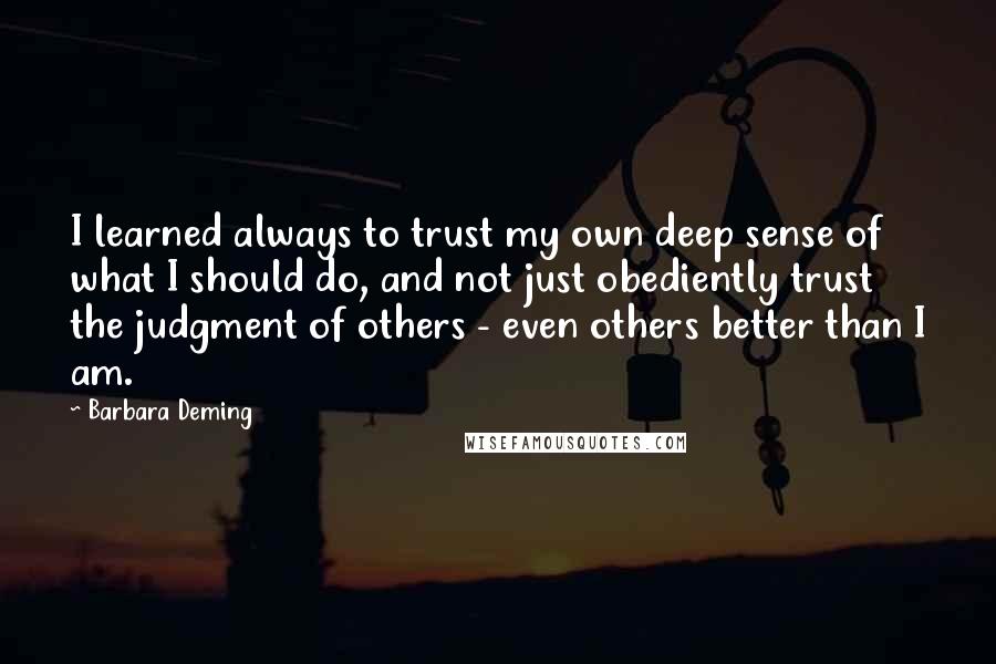 Barbara Deming Quotes: I learned always to trust my own deep sense of what I should do, and not just obediently trust the judgment of others - even others better than I am.