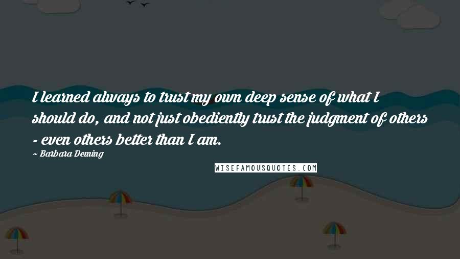 Barbara Deming Quotes: I learned always to trust my own deep sense of what I should do, and not just obediently trust the judgment of others - even others better than I am.