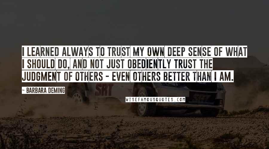 Barbara Deming Quotes: I learned always to trust my own deep sense of what I should do, and not just obediently trust the judgment of others - even others better than I am.
