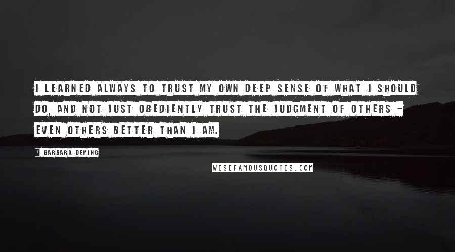 Barbara Deming Quotes: I learned always to trust my own deep sense of what I should do, and not just obediently trust the judgment of others - even others better than I am.