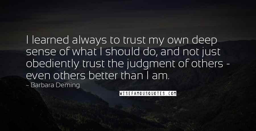 Barbara Deming Quotes: I learned always to trust my own deep sense of what I should do, and not just obediently trust the judgment of others - even others better than I am.