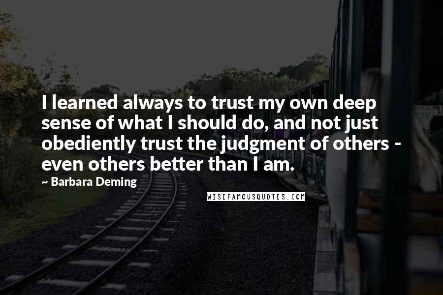 Barbara Deming Quotes: I learned always to trust my own deep sense of what I should do, and not just obediently trust the judgment of others - even others better than I am.