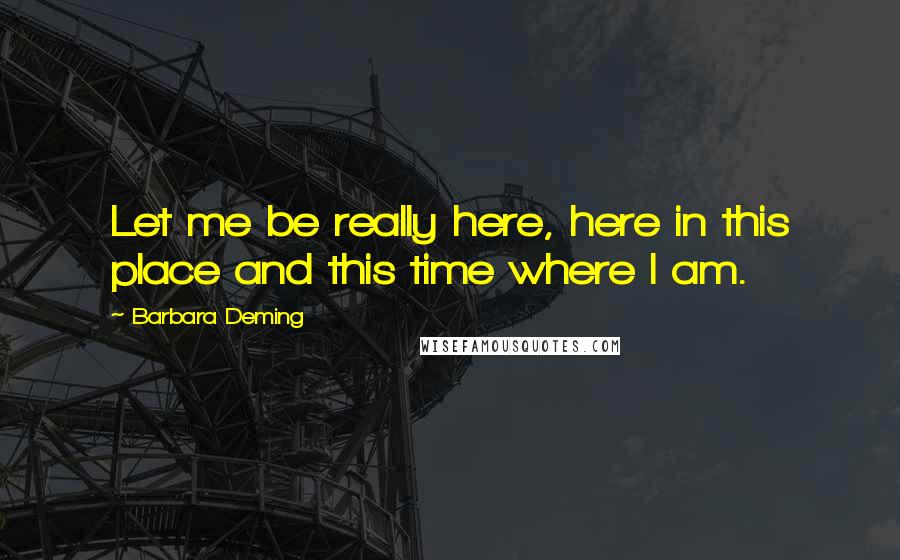 Barbara Deming Quotes: Let me be really here, here in this place and this time where I am.