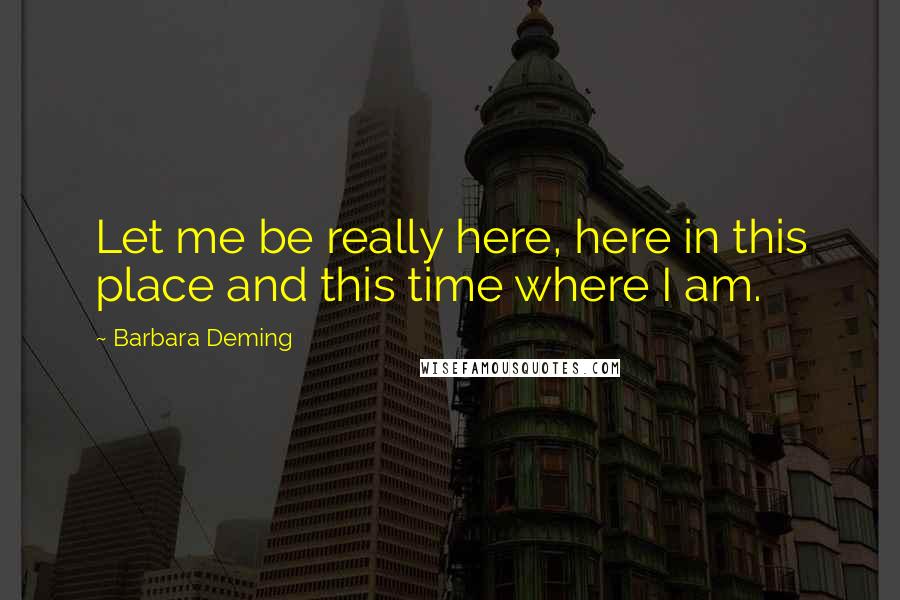 Barbara Deming Quotes: Let me be really here, here in this place and this time where I am.