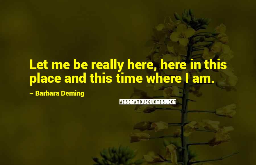 Barbara Deming Quotes: Let me be really here, here in this place and this time where I am.