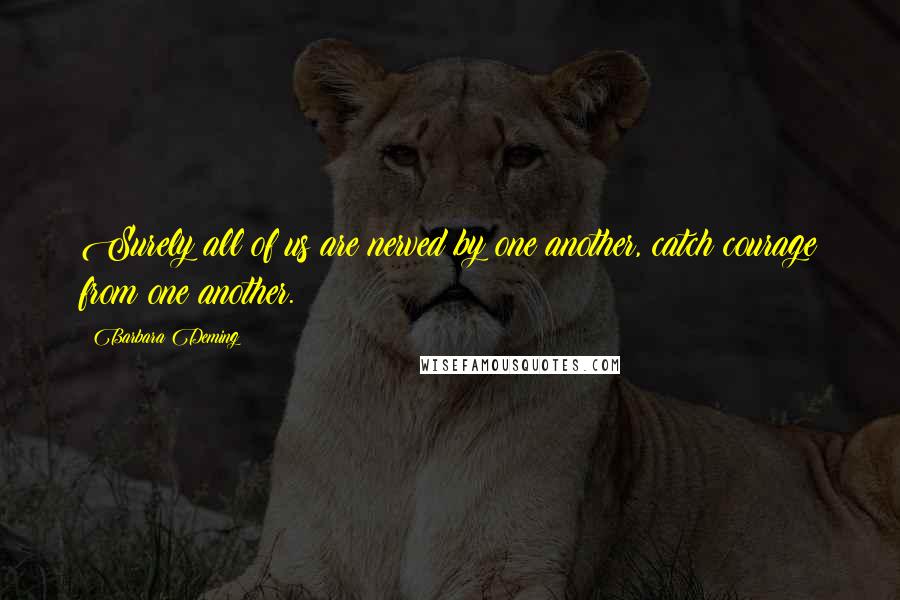 Barbara Deming Quotes: Surely all of us are nerved by one another, catch courage from one another.