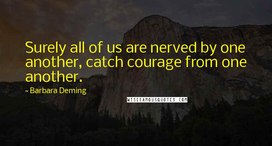 Barbara Deming Quotes: Surely all of us are nerved by one another, catch courage from one another.