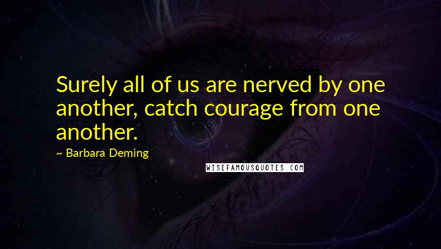 Barbara Deming Quotes: Surely all of us are nerved by one another, catch courage from one another.