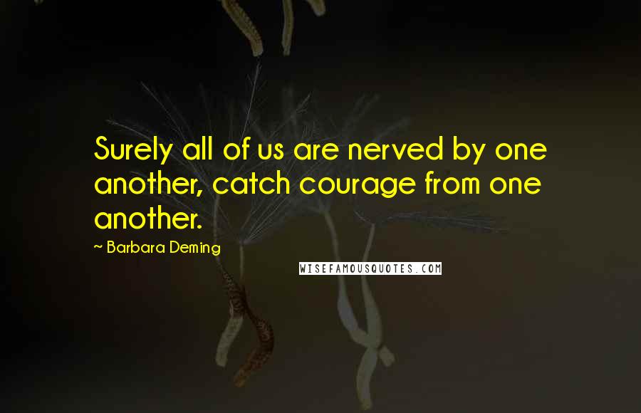 Barbara Deming Quotes: Surely all of us are nerved by one another, catch courage from one another.