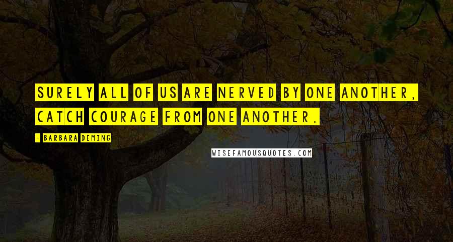 Barbara Deming Quotes: Surely all of us are nerved by one another, catch courage from one another.