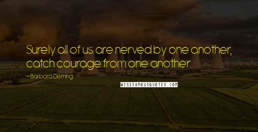 Barbara Deming Quotes: Surely all of us are nerved by one another, catch courage from one another.
