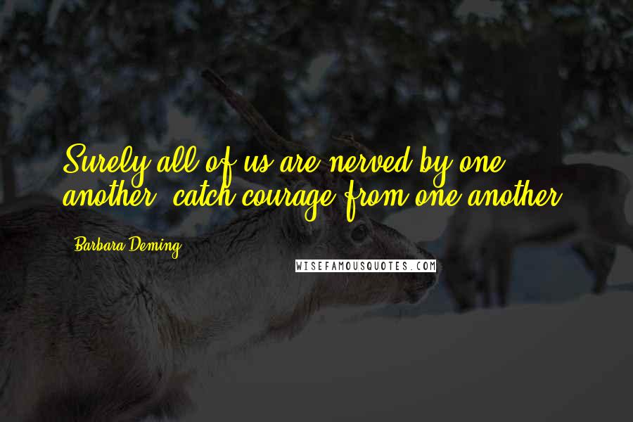 Barbara Deming Quotes: Surely all of us are nerved by one another, catch courage from one another.