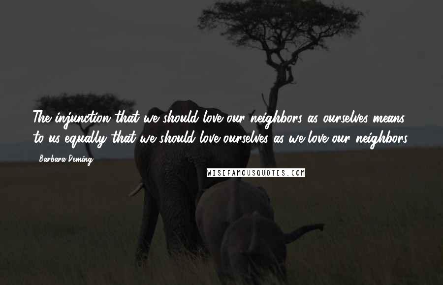 Barbara Deming Quotes: The injunction that we should love our neighbors as ourselves means to us equally that we should love ourselves as we love our neighbors.