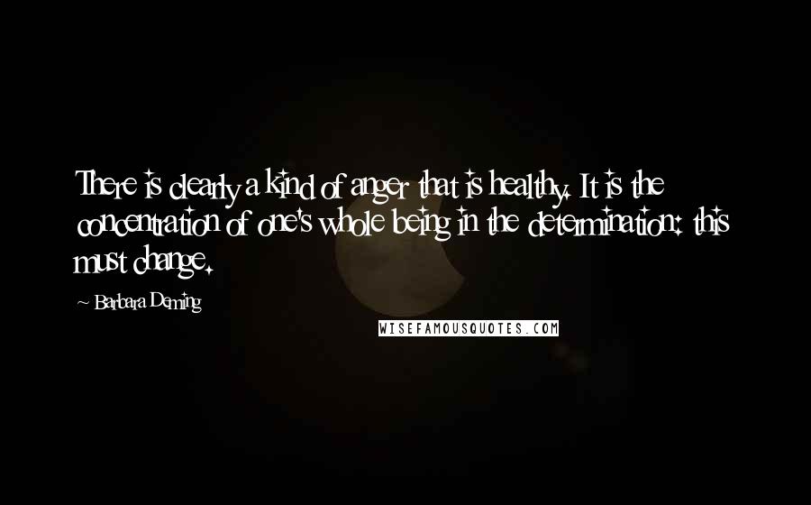 Barbara Deming Quotes: There is clearly a kind of anger that is healthy. It is the concentration of one's whole being in the determination: this must change.