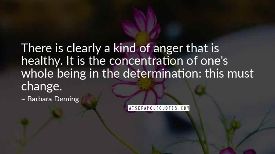 Barbara Deming Quotes: There is clearly a kind of anger that is healthy. It is the concentration of one's whole being in the determination: this must change.