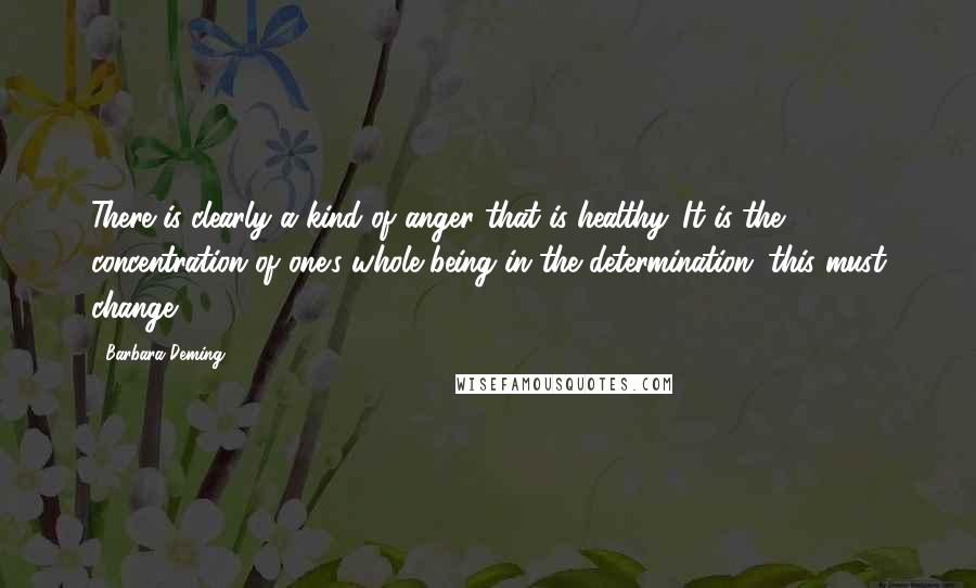 Barbara Deming Quotes: There is clearly a kind of anger that is healthy. It is the concentration of one's whole being in the determination: this must change.