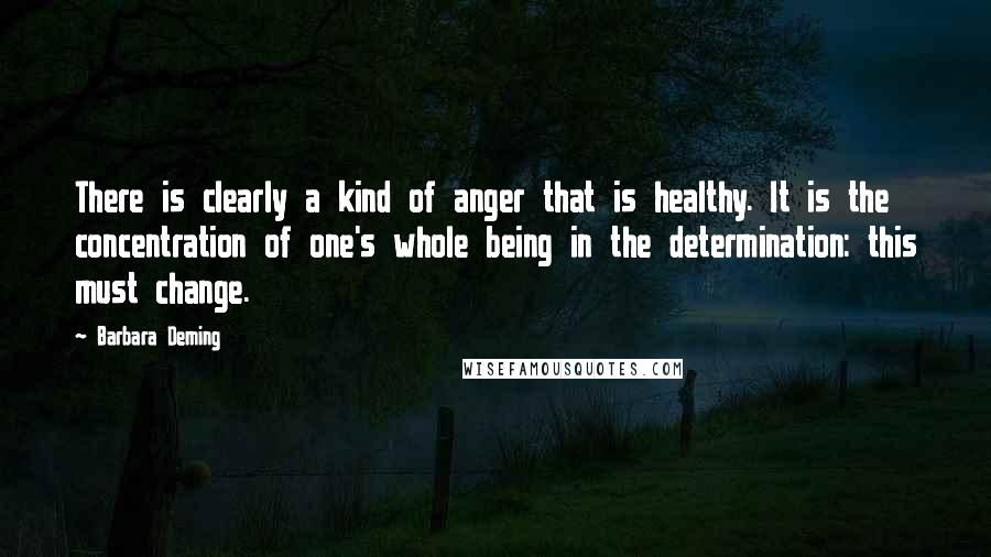 Barbara Deming Quotes: There is clearly a kind of anger that is healthy. It is the concentration of one's whole being in the determination: this must change.