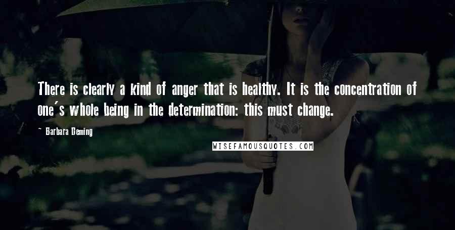 Barbara Deming Quotes: There is clearly a kind of anger that is healthy. It is the concentration of one's whole being in the determination: this must change.