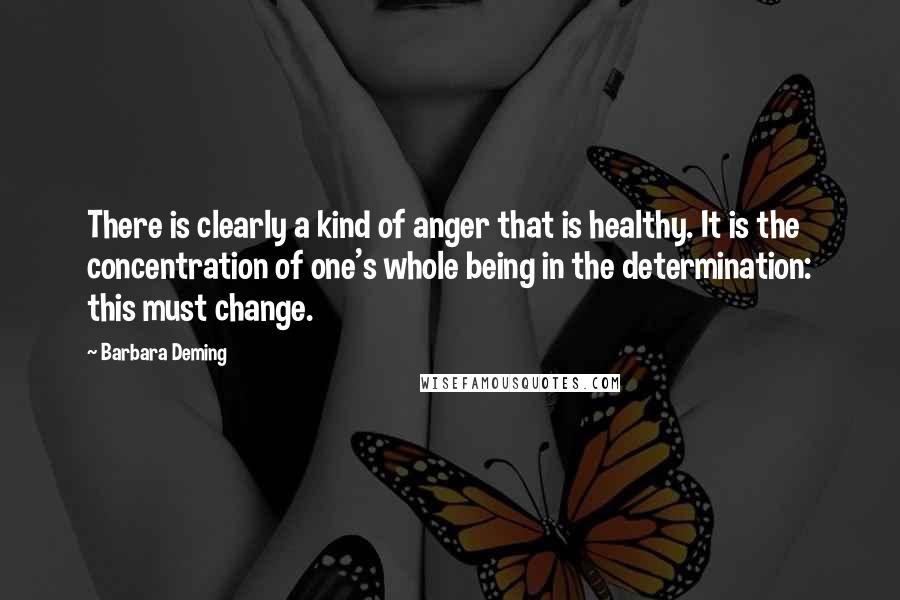 Barbara Deming Quotes: There is clearly a kind of anger that is healthy. It is the concentration of one's whole being in the determination: this must change.