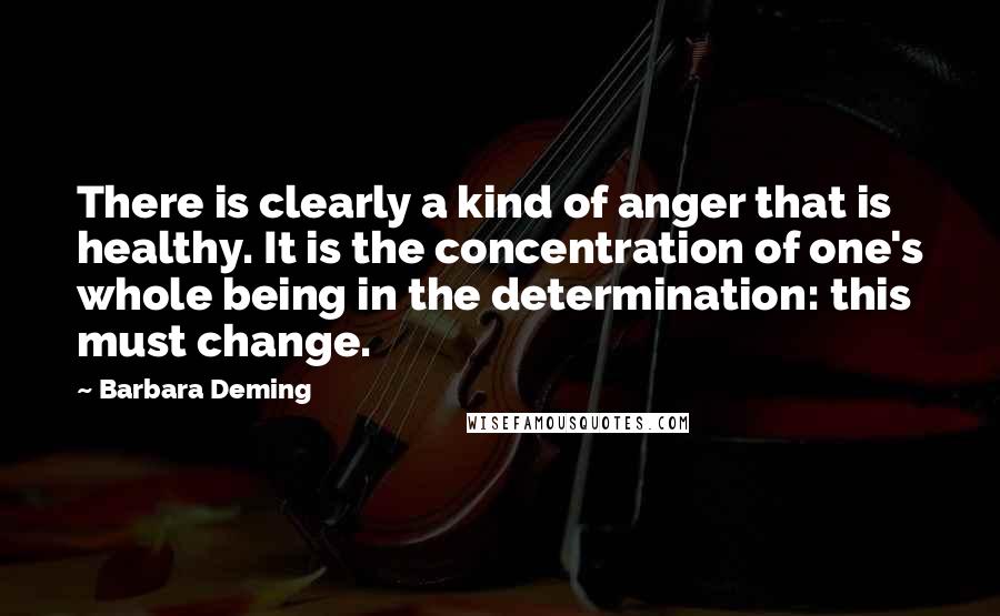 Barbara Deming Quotes: There is clearly a kind of anger that is healthy. It is the concentration of one's whole being in the determination: this must change.