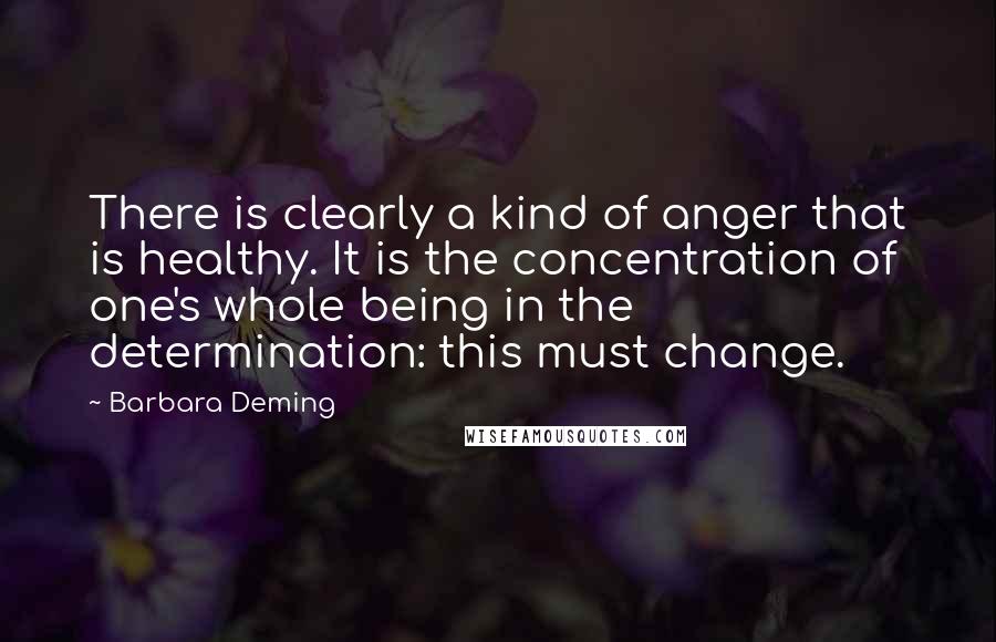 Barbara Deming Quotes: There is clearly a kind of anger that is healthy. It is the concentration of one's whole being in the determination: this must change.