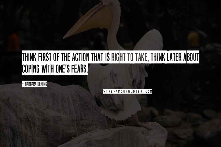 Barbara Deming Quotes: Think first of the action that is right to take, think later about coping with one's fears.