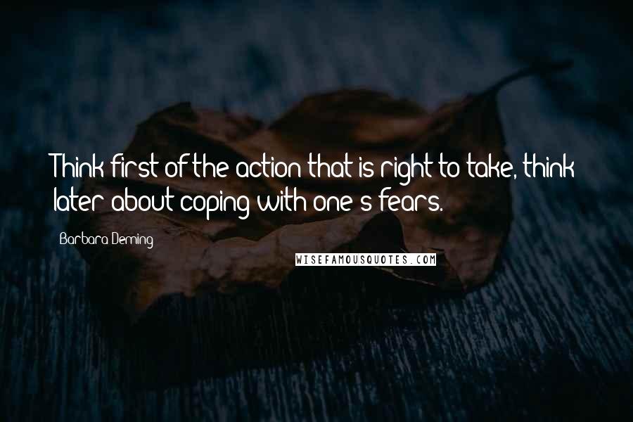 Barbara Deming Quotes: Think first of the action that is right to take, think later about coping with one's fears.