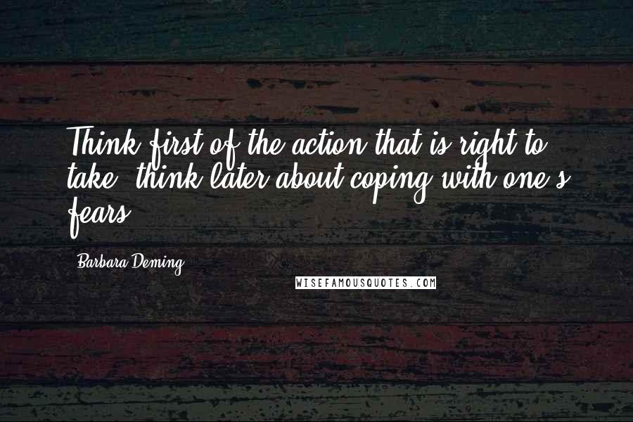 Barbara Deming Quotes: Think first of the action that is right to take, think later about coping with one's fears.