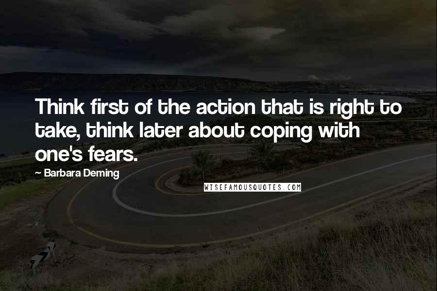 Barbara Deming Quotes: Think first of the action that is right to take, think later about coping with one's fears.