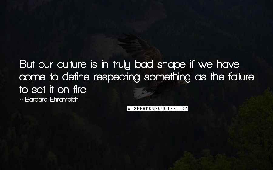 Barbara Ehrenreich Quotes: But our culture is in truly bad shape if we have come to define respecting something as the failure to set it on fire.