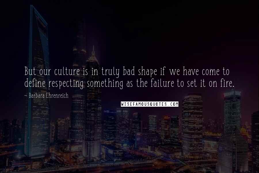 Barbara Ehrenreich Quotes: But our culture is in truly bad shape if we have come to define respecting something as the failure to set it on fire.