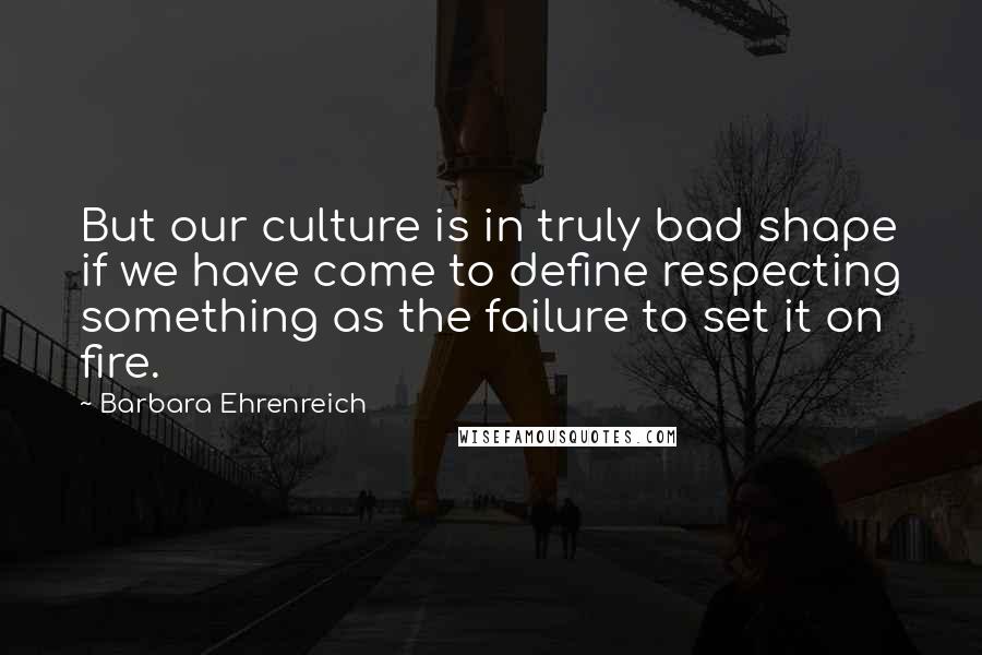 Barbara Ehrenreich Quotes: But our culture is in truly bad shape if we have come to define respecting something as the failure to set it on fire.