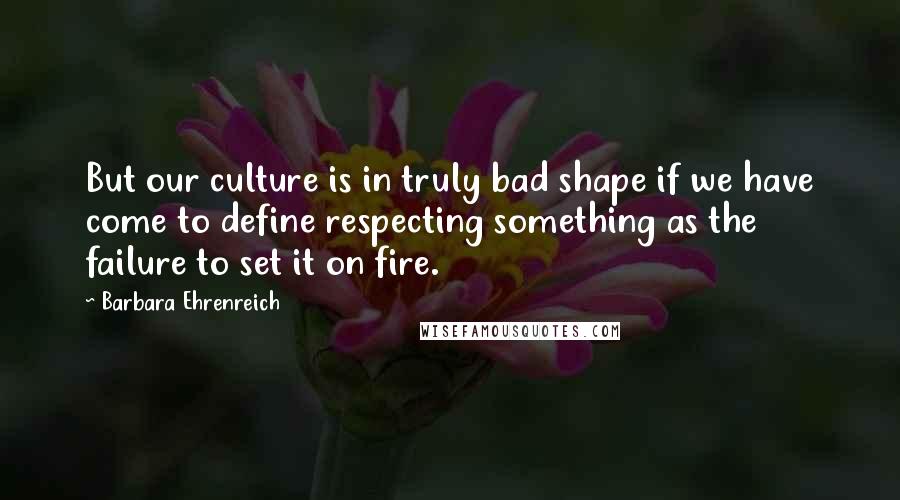 Barbara Ehrenreich Quotes: But our culture is in truly bad shape if we have come to define respecting something as the failure to set it on fire.