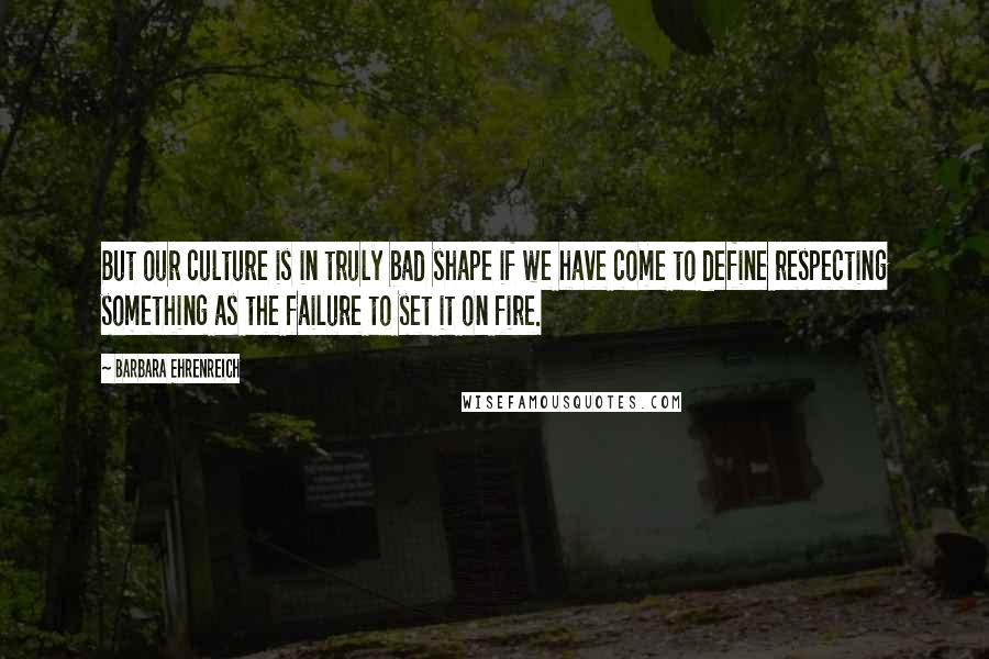 Barbara Ehrenreich Quotes: But our culture is in truly bad shape if we have come to define respecting something as the failure to set it on fire.